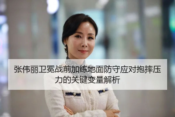 张伟丽卫冕战前加练地面防守应对抱摔压力的关键变量解析